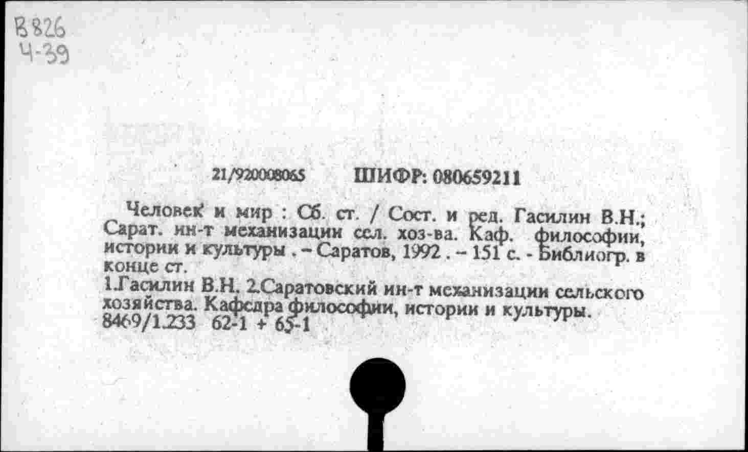 ﻿ч-ъэ
21/920008065 ШИФР: 080659211
Человек и мир : Сб. ст. / Сост. и ред. Гасилин В.Н.; Сарат. ин-т механизации сел. хоз-ва. Каф. философии истории и культуры . - Саратов, 1992 . - 151 с. -Библ и огр. в конце ст.	и
1.Гао<лин В.Н. 2.Саратовский ин-т механизации сельского 8469/1233 62Л ^Р^^3|И'1ОСО<^1ИИ’ ист<>рии и культуры.